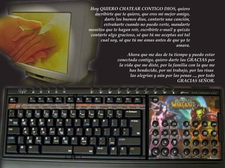 Hoy QUIERO CHATEAR CONTIGO DIOS, quiero
escribirte que te quiero, que eres mi mejor amigo,
darte los buenos días, cantarte una canción,
extrañarte cuando no puedo verte, mandarte
monitos que te hagan reír, escribirte e-mail y quizás
contarte algo gracioso, sé que tú me aceptas así tal
cual soy, sé que tú me amas antes de que yo te
amara.
Ahora que me das de tu tiempo y puedo estar
conectada contigo, quiero darte las GRACIAS por
la vida que me diste, por la familia con la que me
has bendecido, por mi trabajo, por las risas
las alegrías y aún por las penas ..., por todo
GRACIAS SEÑOR.

 