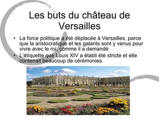 Les buts du château de Versailles La force politique a  été déplacée à Versailles, parce que la aristocratique et les galants sont y venus pour vivre avec le roi, comme il a demandé L’étiquette que Louis XIV a établi été stricte et elle contenait beaucoup de cérémonies  