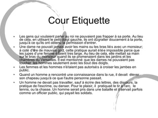Cour Etiquette Les gens qui voulaient parler au roi ne pouvaient pas frapper à sa porte. Au lieu de cela, en utilisant le petit doigt gauche, ils ont dû gratter doucement à la porte, jusqu'à ce qu'ils ont obtenu la permission d'entrer. Une dame ne pouvait jamais avoir les mains ou les bras liés avec un monsieur;  à  coté d'être de mauvais goût, cette pratique aurait étée impossible parce que les jupes d’une femme étaient tres large. Au lieu de cela, elle mettait sa main sur le bras du monsieur quand ils se promenaient dans les jardins et les chambres du Versailles. Il est mentionné que les dames ne pouvaient pas toucher  les hommes seulement avec les bout des doigts. Les femmes et les hommes n'étaient pas autorisés à croiser les jambes en public. Quand un homme a rencontré une connaissance dans la rue, il devait  élever son chapeau jusqu'à ce que l'autre personne passait. Un homme ne devait pas travailler, sauf à écrire des lettres, des discours, la pratique de l'escrime, ou danser. Pour le plaisir, il  pratiquait le tir à l'arc,  le tennis, ou la chasse. Un homme serait pris dans une bataille et il servait parfois comme un officier public, qui payait les soldats . 