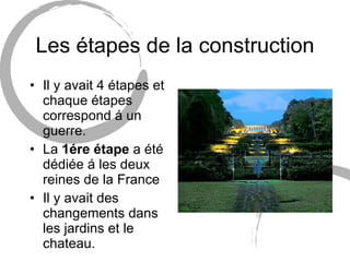 Les étapes de la construction Il y avait 4 étapes et chaque étapes correspond á un guerre. La  1ére étape  a été dédiée á les deux reines de la France Il y avait des changements dans les jardins et le chateau. 