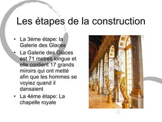 Les étapes de la construction La 3éme étape: la Galerie des Glaces La Galerie des Glaces est 71 metres longue et elle contient 17 grands miroirs qui ont metté afin que les hommes se voyiez quand il dansaient La 4éme étape: La chapelle royale 
