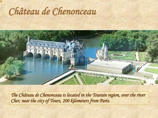 Château de Chenonceau The Château de Chenonceau is located in the Tourain region, over the river Cher, near the city of Tours, 200 kilometers from Paris.  