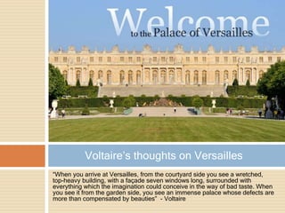 “When you arrive at Versailles, from the courtyard side you see a wretched,
top-heavy building, with a façade seven windows long, surrounded with
everything which the imagination could conceive in the way of bad taste. When
you see it from the garden side, you see an immense palace whose defects are
more than compensated by beauties” - Voltaire
Voltaire’s thoughts on Versailles
 