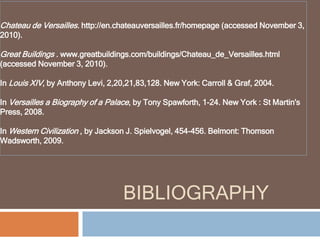 BIBLIOGRAPHY
Chateau de Versailles. http://en.chateauversailles.fr/homepage (accessed November 3,
2010).
Great Buildings . www.greatbuildings.com/buildings/Chateau_de_Versailles.html
(accessed November 3, 2010).
In Louis XIV, by Anthony Levi, 2,20,21,83,128. New York: Carroll & Graf, 2004.
In Versailles a Biography of a Palace, by Tony Spawforth, 1-24. New York : St Martin's
Press, 2008.
In Western Civilization , by Jackson J. Spielvogel, 454-456. Belmont: Thomson
Wadsworth, 2009.
 