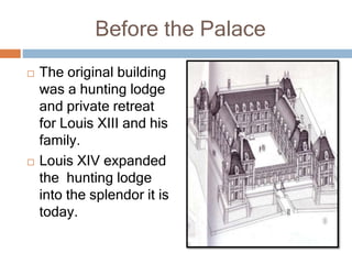 Before the Palace
 The original building
was a hunting lodge
and private retreat
for Louis XIII and his
family.
 Louis XIV expanded
the hunting lodge
into the splendor it is
today.
 