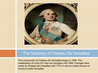 The construction of Chateau De Versailles began in 1660. The
masterpiece of Louis XIV was not complete until 1688. Changes were
made on Chateau de Versailles until 1774. It cost an untold amount of
money to build Versailles.
The Visionary of Chateau De Versailles
 