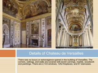 There was no luxury or extravagance spared in the building of Versailles. The
corners, ceilings, and walls are covered with lavish carvings, marble, woodwork
and paintings. There are 2,143 windows, 1252 fireplaces, and 67 staircases.
Details of Chateau de Versailles
 