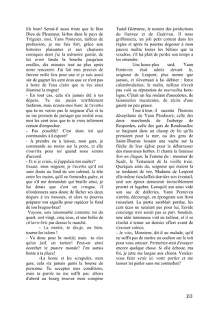 Eh bien! Serait-il aussi triste que le Bon
Dieu de Pleumeur, là-bas dans le pays de
Tréguier, moi, Yann Ponteven, tailleur de
profession, je me fais fort, grâce aux
histoires plaisantes et aux chansons
comiques dont j'ai la mémoire garnie, de
lui avoir fendu la bouche jusqu'aux
oreilles, dix minutes tout au plus après
notre rencontre. J'ai fait mes preuves de
farceur mille fois pour une et je suis aussi
sûr de gagner les cent écus que ce n'est pas
à boire de l'eau claire que tu t'es ainsi
illuminé la trogne!
- En tout cas, cela n'a jamais été à tes
dépens. Tu me parais terriblement
fanfaron, mais écoute-moi bien: Je t'avertis
que tu ne verras pas le seigneur d'ici si tu
ne me promets de partager par moitié avec
moi les cent écus que tu te crois tellement
certain d'empocher.
- Pas possible! C'est donc toi qui
commandes à Lespont?
- A prendre ou à laisser, mon gars, je
commande au moins sur la porte, et elle
s'ouvrira pour toi quand nous serons
d'accord.
- Et si je criais, si j'appelais ton maître?
Essaie, mon mignon; je t'avertis qu'il est
sans doute au fond de son cabinet, la tête
entre les mains, qu'il ne t'entendra guère, et
que s'il me demandait qui braille ainsi, je
lui dirais que c'est un ivrogne. Il
m'ordonnera sans doute de lâcher ses deux
dogues à tes trousses, et alors tu pourras
préparer ton aiguille pour rapiécer le fond
de ton bragou-braz!
Voyons, sois raisonnable contente; toi du
quart, soit vingt, cinq écus, et une bolée de
ch'uero-briz par dessus le marché.
- La moitié, te dis-je, ou bien,
tourne les talons !
- Va donc pour la moitié; mais tu n'es
qu'un juif, un tartare! Peut-on ainsi
écorcher le pauvre monde? J'en aurais
honte à ta place!
-La honte et les scrupules, mon
gars, cela n'a jamais garni la bourse de
personne. Tu acceptes mes conditions,
mais ta parole ne me suffit pas: allons
d'abord au bourg trouver mon compère

Tudal Glémarec, le notaire des juridictions
du Henvez et de Guériven. Il nous
griffonnera, un joli petit contrat dans les
règles et après tu pourras dégoiser à mon
pauvre maître toutes les bêtises que tu
voudras, s'il lui plaît de perdre son temps a
les entendre.
Une heure plus
tard,
Yann
Ponteven
était admis devant le,
seigneur de Lespont, plus morne que
jamais, et s'évertuait à lui débiter : force
calembredaines; le malin, tailleur n'avait
pas volé sa réputation de marvailha horsligne. C'était un feu roulant d'anecdotes, de
laisanteries truculentes, de récits d'une
gaieté un peu grasse.
Tour à tour, il raconta l'histoire
désopilante de Yann Ploubezré, celle des
deux marchands de l'auberge de
Rosporden, celle des gars de Roudouallec
se baignant dans un champ de lin qu'ils
prenaient pour la mer, ou des gens de
Saint-Thurien hissant une vache sur la
flèche de leur église pour la débarrasser
des mauvaises herbes. Il chanta la fameuse
Son an Dagan, la Femme du : meunier de
Scaër, le Testament de la vieille truie.
Quelques amis du, seigneur qui étaient là
se tordaient de rire, Madame de Lespont
elle-même s'esclaffait derrière son éventail;
seul son époux demeurait invinciblement
prostré et lugubre. Lorsqu'il eut ainsi vidé
son sac de drôleries, Yann Ponteven
s'arrêta, découragé, en épongeant son front
ruisselant. La partie semblait perdue, les
cent écus ne seraient pas pour lui, l'avide
concierge n'en aurait pas sa part. Soudain,
une idée lumineuse vint au tailleur, et il se
résolut à tenter un dernier effort avant de
s'avouer vaincu.
- Je vois, Monsieur, dit-il au malade, qu'il
ne suffit pas de mettre un cochon sur le toit
pour vous amuser. Permettez-moi d'essayer
encore quelque chose. Si elle échoue, ma
foi, je jette ma langue aux chiens. Voulezvous faire venir ici votre portier et me
laisser lui parler sans me contredire?

2/3

 