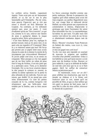 Le cerbère arriva bientôt, vaguement
inquiet. Yann avait pris un air faussement
désolé, et ce fut sur le ton le plus
lamentable qu'il l'interpella : Pas de veine,
mon pauvre Figure-toi que je n'ai pas
réussi à divertir un brin Monsieur de
Lespont. Au contraire, je l'ai tellement
ennuyé que, pour me punir, il vient
d'ordonner qu'on me "lève courroie", ce qui
est, comme tu le sais, enlever une lanière
de peau à quelqu'un depuis la nuque
jusqu'au talon. Hein, qu'en penses-tu?
- C'est bien fâcheux pour toi, répliqua le
portier rassuré, mais je n'y peux rien; et en
quoi cela me regarde-t-il? Comment! Mais
tu y es intéressé autant que moi! Hé t'ai-je
pas promis par ce papier dont nous avons
chacun la copie de te donner la moitié de la
récompense que m'accorderait Monsieur?
Si j'avais palpé cent écus, tu en aurais eu
cinquante. Mais puisque je n'ai rien gagné
que de me faire tailler un ruban de peau
tout le long de l'échine, il est très juste que
tu y participes aussi. Tiens, je te donnerai
l'exemple. On va me lever courroie depuis
la tête jusqu'à la ceinture et, ensuite, tu
subiras la même opération sur la partie la
plus rebondie de ton individu. Fais-toi une
raison, que diable! Et ne prend pas cette
mine d'enterrement. Ce sont les petites
cruautés de la vie, comme lorsqu'on vint
m'annoncer que ma belle-mère était
tombée par la fenêtre, sans se faire aucun
mal!

Le brave concierge douillet comme une
petite maîtresse. Devant la perspective du
supplice qu'il allait endurer pour avoir été
trop exigeant, ses jambes flageolèrent sous
lui, son visage béat et rubicond devint
blafard, ses traits prirent une expression de
consternation si intense, d'épouvante si
grotesque que toute l'assistance fut saisie
d'un irrésistible fou rire. Le neurasthénique
lui-même n'y put tenir. Un pâle mais réel
sourire vint relever les coins de ses lèvres
si obstinément tombantes depuis tant de
mois.
Bravo. Messire! s'exclama Yann Ponteven
en battant des mains, vous avez ri, vous
êtes sauvé
et moi j'ai gagné mes cent écus!
Tu dis vrai mon ami répondit en souriant
de nouveau le seigneur qui semblait
s'éveiller d'un pénible cauchemar. Grâce à
ton habilité je sens qu'il peut encore y avoir
pour moi du bonheur ici-bas. Rassure ce
gros imbécile, à qui je te défends de bailler
un seul des cent écus que tu as su si bien
gagner. Qu'il lui suffise de conserver
intacte sa précieuse peau!
Et maintenant, traou var an dol !
pour célébrer ma résurrection, que tout le
monde au château et à la ferme soit
badaouet pour ce soir, autant qu'il est
possible de l'être, et que ce cher tailleur qui
m'a guéri ne puisse de huit jours, tant il
aura fêté le cidre de mon cellier, retrouver
le chemin de sa paroisse!

3/3

 