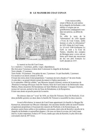 II LE MANOIR DE COAT CONAN

Cette maison noble,
située à Moins de cent mètres
de la chapelle de Kerbader, a été
édifiée à l origine par un
gentilhomme campagnard à une
date non précise, au début du
15ème.
En effet le texte de la
"réformation" de 1426 signale
« Yvon de Coat Conan, noble
homme et celui la réformation"
de 1453, Jehan de Coat Conan.
Le 19 avril 1540 Guillaume Le
Goff, se rend a la Cour de
Nantes, chambre des comptes
de Bretagne pour « aveu »de ses
biens qu'il tenait par succession
de feu son père François Le
Goff, décédé en 1537.
Le manoir au lieu dit Coat Conan.
La « maiterie » 3 journaux, jardin, verger, dépendances.
Des bois pour 5 journaux et demi dont 4 entourant la chapelle de Kerbader.
Terre chaude: 11 journaux.
Terre froide: 10 journaux. Une palue de mer, 2 journaux. Un pré fauchable, 2 journaux.
Un moulin et ses droits estimés à 50 sols.
Il louait des terres dont il était propriétaire: 7 journaux de terre chaude et 7 de terre froide.
A cette date « un grand chemin menait du manoir à l'église paroissiale. »
Le 6 septembre 1660 fut célébré " par Messsire Jacques Lhonoré, recteur de la paroisse de
.Plonéour le mariage d'Escuyer Jean De Tréoret, Sieur de Coat Conan et de Demoiselle Anne
Mahieu, Dame douairière De Keradennec de Saint Mathieu de Quimper.'1 Jacques Lhonoré,
recteur de Lanvern, portait le titre de Sieur de Kéradennec et de Kergostiou.
Il était sans doute un proche parent de la mariée.
On retrouve dans un " aveu" de 1656, un Alain De Tréouret, Sieur De Penfoulic. Il est
donc probable qu'entre ces deux dates la famille De Tréouret a rassemblé les deux manoirs.
Avant la Révolution, le manoir de Coat Conan appartenait à la famille Le Borgne De
Kermorvan, demeurant rue Obscure à Quimper, très ancienne famille noble du nord-F'inistère
et également propriétaire à Fouesnant des manoirs de Penfoulic et de Kerancloaçec, de
plusieurs autres biens nobles et de nombreux convenants, dont celui de Kernilis ( proche de la
chapelle de Kerbader et aujourd'hui disparu ). De tous ces biens le revenu, de Coat;Conan
était le, le plus important, évalué à 477 livres, tandis que celui de Kernilis, le plus élévé des
convenants était de 30'7 livres.

1/3

 