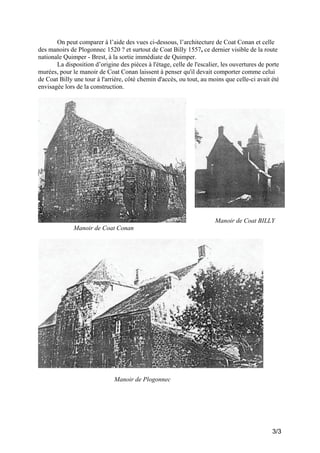 On peut comparer à l’aide des vues ci-dessous, l’architecture de Coat Conan et celle
des manoirs de Plogonnec 1520 ? et surtout de Coat Billy 1557, ce dernier visible de la route
nationale Quimper - Brest, à la sortie immédiate de Quimper.
La disposition d’origine des pièces à l'étage, celle de l'escalier, les ouvertures de porte
murées, pour le manoir de Coat Conan laissent à penser qu'il devait comporter comme celui
de Coat Billy une tour à l'arrière, côté chemin d'accès, ou tout, au moins que celle-ci avait été
envisagée lors de la construction.

Manoir de Coat BILLY
Manoir de Coat Conan

Manoir de Plogonnec

3/3

 