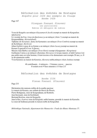 Réformation des évêchés de Bretagne
Enquête pour 1426 des exempts du fouage
Année 1428
Page 167

Ploeguen Foenant Pleuven)
Les paroissiens
Nobles et métayers de nobles
Yvon de Kergoët a un métayer (Guyaumarch Jacob) exempt au manoir de Kergoulien.
(Quilourin)
Le vicomte du Fou ( Jean du Quelennec) a un métayer (Alain ?) exempt au manoir de
Kerguendlaban. (Kerauilabant)
Tiphaine (de Kerantais, dame) de Kernastar a un métayer (Yvon Combrit) exempt au manoir
de Kerlehauyt. (Kerlevot)
Jehan Guillot à cause de sa femme a un métayer (Alain Lucas) exempt au manoir de
Keraerc’h gaecaff (Creac’h Queta).
Messire Jean Barbu a un métayer (Yvon Henri) exempt à Kergaumen (Kergrimen)
Guillaume Cariou a un métayer à Keromec (Kerourec) n’est pas manoir, et ledit Cariou n’est
pas noble mais est riche homme, il tient taverne et les demeurants sont exempts 20 ans y a. Il
se dit néanmoins noble.
Yvon Kerareiz au manoir de Kereriez, (Keraris) noble,métayer (Alain Jouhan) exempt.
48 contribuants – 6 métayers – 2 femmes veuves – pauvres
Il soulait avoir 9 feux ramenés à 15 feux 2/3

Réformation des évêchés de Bretagne
Année 1536
Plenan Foenant (Pleuven)
Page 233
Déclaration des maisons nobles de la susdite paroisse
Le manoir de Kerares, aux enfants de Hervé du Plessix.
Pierre Bodigneau, sieur de Kergoudanan, de Rosberlo.
Jean Kerouant, sieur de Kerlehault.
Bertrand Kerriou, sieur de Kerguylly
Jean le Ros, (Lanros) sieur de Kergouët, noble homme, possède le manoir de Keroulin.
Le sieur de bodineau possède la maison noble de Kergouban

Bibliothèque Nationale, département des Manuscrits - Fonds des Blancs Manteaux 37.

11/13

 
