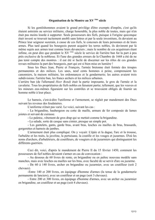 Organisation de la Montre au XV ème siècle
Si les gentilshommes avaient le grand privilège d'être exempts d'impôts, c'est qu'ils
étaient astreints au service militaire, charge honorable, la plus noble de toutes, mais qui n'en
était pas moins lourde à supporter. Seuls possesseurs des fiefs, puisque à l'origine quiconque
était investi se trouvait tacitement anobli sans lettres et par la seule investiture, ils devaient au
Prince leur seigneur suzerain, à cause de ces fiefs, le concours de leurs personnes et de leurs
armes. Plus tard quand les bourgeois purent acquérir les terres nobles, ils devinrent par là
même sujets aux armes tout comme leurs devanciers ; mais le nombre de ces acquéreurs étant
infime, on peut dire que pendant le XV ème siècle le service de l'arrière ban fut la part à peu
près exclusive de la noblesse. Et l'une des grandes erreurs de la Chambre de 1668 a été de ne
pas tenir compte des montres : il eut été si facile de discerner sur les rôles de ces grandes
revues militaires la part des bourgeois, part qui est si bien mise en lumière !
Sous les Ducs Jean, Pierre et François, l'armée bretonne était formée des troupes
permanentes et des milices. Les unes, neuf cents hommes à peine, comprenaient les
canonniers, la maison militaire, les ordonnances et la gendarmerie; les autres avaient trois
subdivisions: l'arrière ban, les francs archers et les milices urbaines.
L'arrière ban (de l'allemand Heer Bond) était la partie imposante, le gros de l'armée et la
cavalerie. Tous les propriétaires de fiefs nobles en faisaient partie; tellement, que les veuves et
les mineurs eux-mêmes figuraient sur les contrôles et se trouvaient obligés de fournir un
homme noble à leur place.
Le hamois, c'est-à-dire l'uniforme et l'armement, se réglait par mandement des Ducs
suivant les revenus des feudataires.
L'uniforme n'était pas varié. Le voici, suivant les cas :
- La brigandine, haubergeon ou cotte de maille, armure de fer composée de lames
jointes et servant de cuirasse.
- Le paletoc, vêtement de gros drap qui se mettait comme la brigandine.
- La salade, sorte de casque sans cimier, presque un simple pot.
- Les gantelets, gants, garde bras, avant bras, lesches ou mailles de bras, brassards,
gorgerettes et harnois de jambes.
L'armement était plus compliqué. On y voyait: L'épée et la dague, l'arc et la trousse,
l'arbalète et les traits, la javeline, la pertuisane, la coutille et les vouges et juzarmes. D'où les
noms d'archers, d'arbalétriers, de coutilleurs, de vougiers et de juzarmiers qui distinguaient les
différents guerriers.
Ceci dit, voici, d'après le mandement de Pierre Il du 15 février 1450, comment les
possesseurs de fief nobles devaient s'armer en cas de convocation :
- Au dessous de 60 livres de rente, en brigandine ou en paltoc nouveau modèle sans
manches, mais avec lesches ou mailles sur les bras, avec faculté de se servir d'arc ou juzarme.
- De 60 à 140 livres, archer en brigandine ou juzarmier, avec un coutilleur (soit 2
chevaux).
-Entre 140 et 200 livres, en équipage d'homme d'armes (la tenue de la gendarmerie
permanente de lanciers), avec un coutilleur et un page (soit 3 chevaux).
- Entre 200 et 300 livres, en équipage d'homme d'armes, avec un archer ou juzarmier
en brigandine, un coutilleur et un page (soit 4 chevaux).

12/13

 