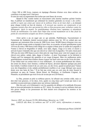 - Entre 300 et 400 livres, toujours en équipage d'homme d'armes avec deux archers, un
coutilleur et un page (soit 5 chevaux).
Et ainsi de suite en augmentant d'un archer par cent francs de revenu.
Quand le Duc voulait mettre en mouvement cette énorme machine qu'était l'arrière
ban, il publiait un mandement qui ordonnait les montres générales ou revues « des nobles,
anoblis et sujets aux armes par raison de la noblesse d'eux ou de leurs fiefs », en donnant
pour chaque évêché un lieu de réunion. « Il envoyait aux montres un commissaire et un
capitaine assistés d'un clerc qui portait les rôles et d'un procureur pour verbaliser contre les
délinquants. Après la montre, les gentilshommes élisaient leurs capitaines et attendaient
l'ordre de mobilisation. Cet ordre était l'objet d'un second mandement où le Duc fixait les
points de concentration assignés aux divers contingents ».
Ainsi qu'on a pu en juger par ce qui précède, l'habillement, l'accoutrement et
l'armement du feudataire étaient excessivement onéreux pour lui. S'il en coûtait peu aux
seigneurs qui jouissaient d'un revenu de 1000 livres (nunc 40.000 francs) d'amener avec eux
toute une petite troupe armée et équipée à leurs frais, en revanche, tel petit gentilhomme ayant
10 livres de rente ( 400 francs) était obligé de se saigner à blanc pour se rendre de Languidic à
Vannes à cheval en brigandine et salade, avec épée, dague, vouge et le reste; et encore y
arrivait-il pour s'entendre dire que son cheval ne valait rien (Languidic). Tel autre classé pour
100 sous de rente (200 francs) avait à faire près de vingt lieues pour venir de Langon sur son
cheval avec paltoc, salade, épée, dague et lesches ; et pour l'encourager on lui déclarait à
Vannes qu'il lui manquait des gantelets et un vouge (Langon). Mais ces malheureux petits
gentilshommes avaient bien d'autres choses à payer sur leurs cent sous ou dix livres de rente :
il leur fallait tenir un certain train et vivre noblement ; ils avaient probablement des chiens,
des armes de chasse; leurs femmes, à défaut de bijoux, devaient dépenser quelque peu pour
leur toilette. Combien restait-il de ces cent sous, ces dix livres, quand on partait pour Vannes
avec des brigandines et des salades probablement rouillées et un vouge fabriqué sans aucun
doute avec une lame de faux ? Il ne faut pas croire que ces cent sous de rente fussent le
minimum au pays de Vannes. Brient Raoul, de Plouhinec, et Guillaume Caignart, de
Plumelin, ne possédaient que trois livres de revenu par an (120 francs).
Le Duc, prenant en pitié sa noblesse pauvre, lui allouait une certaine solde, mais ce
don était tout gracieux, et les deux, trois, quatre ou cinq réaux qu'il versait par mois à ses
membres ne pouvaient pas compter pour une sérieuse indemnité.
Dès lors qu'y a-t-il d'étonnant à voir les quantités de défauts et la multitude d'excuses
dont se trouvent parsemées les montres au XV° siècle. En somme le service militaire était une
très grosse charge et les possesseurs de fiefs étaient ravis d'esquiver les montres et les
convocations.

Sources: BNF, ms..français 22.230- Bibliothèque Mazarine, ms. 3.105
LAIGUE (de) René, La noblesse aux XV° et XVI° siècle, réformations et montres,
2001.
Collationné par Pierre LESCOT

13/13

 