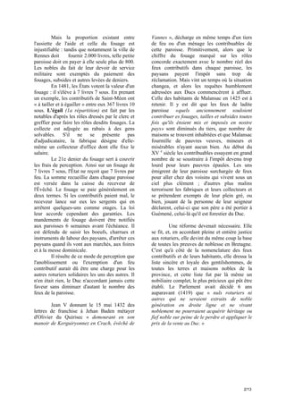 Mais la proportion existant entre
l'assiette de l'aide et celle du fouage est
injustifiable : tandis que notamment la ville de
Rennes doit
fournir 2.000 livres, telle petite
paroisse doit en payer à elle seule plus de 800.
Les nobles du fait de leur devoir de service
militaire sont exemptés du paiement des
fouages, subsides et autres levées de deniers.
En 1481, les États votent la valeur d'un
fouage : il s'élève à 7 livres 7 sous. En prenant
un exemple, les contributifs de Saint-Méen ont
« à tailler et à égailler » entre eux 367 livres 10
sous. L'égail (1a répartition) est fait par les
notables d'après les rôles dressés par le clerc et
greffier pour faire les rôles desdits fouages. La
collecte est adjugée au rabais à des gens
solvables. S'il ne se présente pas
d'adjudicataire, la fabrique désigne d'ellemême un collecteur d'office dont elle fixe le
salaire.
Le 21e denier du fouage sert à couvrir
les frais de perception. Ainsi sur un fouage de
7 livres 7 sous, l'État ne reçoit que 7 livres par
feu. La somme recueillie dans chaque paroisse
est versée dans la caisse du receveur de
l'Évêché. Le fouage se paie généralement en
deux termes. Si les contributifs paient mal, le
receveur lance sur eux les sergents qui en
arrêtent quelques-uns comme otages. La loi
leur accorde cependant des garanties. Les
mandements de fouage doivent être notifiés
aux paroisses 6 semaines avant l'échéance. Il
est défendu de saisir les boeufs, charrues et
instruments de labour des paysans, d'arrêter ces
paysans quand ils vont aux marchés, aux foires
et à la messe dominicale.
Il résulte de ce mode de perception que
l'anoblissement ou l'exemption d'un feu
contributif aurait dû être une charge pour les
autres roturiers solidaires les uns des autres. Il
n'en était rien, le Duc n'accordant jamais cette
faveur sans diminuer d'autant le nombre des
feux de la paroisse.
Jean V donnant le 15 mai 1432 des
lettres de franchise à Jehan Baden métayer
d'Olivier du Quirisec « demourant en son
manoir de Kerguiryonnez en Crach, évêché de

Vannes », décharge en même temps d'un tiers
de feu ou d'un ménage les contribuables de
cette paroisse. Primitivement, alors que le
chiffre du fouage marqué sur les rôles
concorde exactement avec le nombre réel des
feux contributifs dans chaque paroisse, les
paysans payent l'impôt sans trop de
réclamation. Mais vint un temps où la situation
changea, et alors les requêtes humblement
adressées aux Ducs commencèrent à affluer.
Celle des habitants de Malansac en 1425 est à
retenir. Il y est dit que les feux de ladite
paroisse «quels anciennement souloient
contribuer es fouages, tailles et subsides toutes
fois qu'ils étoient mis et imposés en nostre
pays» sont diminués du tiers, que nombre de
maisons se trouvent inhabitées et que Malansac
fourmille de pauvres veuves, mineurs et
misérables n'ayant aucun bien. Au début du
XV e siècle les contribuables essayent en grand
nombre de se soustraire à l'impôt devenu trop
lourd pour leurs pauvres épaules. Les uns
émigrent de leur paroisse surchargée de feux
pour aller chez des voisins qui vivent sous un
ciel plus clément ; d'autres plus malins
terrorisent les fabriques et leurs collecteurs et
se prétendent exempts de leur plein gré, ou
bien, jouant de la personne de leur seigneur
déclarent, celui-ci que son père a été portier à
Guémené, celui-là qu'il est forestier du Duc.
Une réforme devenait nécessaire. Elle
se fit, et, en accordant pleine et entière justice
aux roturiers, elle devint du même coup la base
de toutes les preuves de noblesse en Bretagne.
C'est qu'à côté de la nomenclature des feux
contributifs et de leurs habitants, elle dressa la
liste sincère et loyale des gentilshommes, de
toutes les terres et maisons nobles de la
province, et cette liste fut par là même un
nobiliaire complet, le plus précieux qui pût être
établi. Le Parlement avait décidé 6 ans
auparavant (1419) que « nuls roturiers ni
autres qui ne seraient extraits de noble
génération en droite ligne et ne vivant
noblement ne pourraient acquérir héritage ou
fief noble sur peine de le perdre et appliquer le
prix de la vente au Duc. »

2/13

 