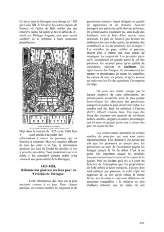 Ce texte pour la Bretagne sera abrogé en 1505
par Louis XII. À l'inverse des autres régions de
France, où l'achat de fiefs nobles par des
roturiers nantis fut autorisé dès le début du X~
siècle par Philippe Auguste, sans pour autant
conférer de la noblesse à leurs nouveaux
propriétaires.

paroissiens roturiers furent désignés en qualité
de rapporteurs et de témoins. Souvent
étrangers aux paroisses qu'ils doivent réformer,
les commissaires n'auraient pu, sans l'aide des
habitants, voir le bout d'une oeuvre aussi
colossale. Et puis ne fallait-il pas écouter les
doléances des uns et des autres, les plaintes des
contributifs et les réclamations des exempts ?
Les notables du pays, nobles et paysans,
étaient plus à même que tous autres de
renseigner les magistrats. Les premiers parce
qu'ils possédaient en grande partie le sol des
paroisses, les seconds parce qu'en qualité de
collecteurs, tailleurs et égailleurs (les
répartiteurs) des fouages, ils connaissaient les
tenants et aboutissants de toutes les querelles,
les causes de tous les procès, et qu'ils avaient
en main tous les fils des questions d'exemption
en litige.
On peut s'en rendre compte par la
lecture attentive de cette réformation, les
commissaires écoutèrent avec la plus grande
bienveillance les objections des paroissiens
auxquels la justice la plus stricte fut rendue. Le
nombre réel des feux fut substitué à l'ancien
chiffre officiel reconnu faux, l'on raya des
listes des exempts une quantité de soi-disant
nobles, anoblis, sergents ou autres personnages
qui vivaient en grande partie aux crochets des
pauvres sujets du Duc.

Déjà dans le courant de 1425 et de 1426 Jean
V
avait décidé d'accorder des
réformations à toutes les paroisses qui en
feraient la demande. Mais les requêtes affluant
de tous les côtés à la fois, la réformation
générale des feux du Duché fut décidée et l'on
y procéda sans délai. Tout propriétaire de terre
noble y fut considéré comme noble (c'est
vraiment une particularité de la Bretagne).

1423-1428,
Réformation générale des feux pour les
9 évêchés de Bretagne.
Cette réformation des feux est la plus
ancienne connue à ce jour. Dans chaque
paroisse, un certain nombre de seigneurs et de

Les commissaires admettent un certain
nombre de principes qui sont tous suivis
rigoureusement. Tout d'abord il est décidé par
eux que les personnes en procès avec les
paroissiens au sujet de l'exemption payent les
fouages jusqu'à la fin du débat. C'est là un
point très important auquel les roturiers
tiennent énormément à cause de la lenteur de la
justice. Puis on déclare qu'il n'y a à jouir du
bénéfice de l'exemption que les propriétaires
de fiefs nobles et leurs métayers, à raison d'un
seul métayer par paroisse, et cette règle est
aggravée de ce fait qu'on refuse la même
faveur aux fermiers à convenant détenteurs de
domaines congéables ; le métayer ne doit
d'ailleurs labourer que les terres de son

3/13

 