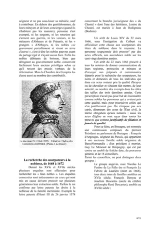 seigneur et ne pas sous-louer sa métairie, sauf
à contribuer. En dehors des gentilshommes, de
leurs métayers et de leurs concierges (quand ils
n'habitent pas les manoirs), personne n'est
exempté, ni les sergents, ni les roturiers qui
s'arment aux guerres, ni les veneurs, ni les
métayers d'Abbayes et de Prieurés, ni les «
grangers » d'Abbayes, ni les nobles «se
gouvernant partablement et vivant en terre
d'autrui », c'est-à-dire les nobles pauvres usant
du partage égal et n'ayant aucun bien. Enfin les
nobles débitants de boisson, bien que
dérogeant au gouvernement noble, conservent
facilement leurs anciens privilèges selon ce
qu'il ressort des procès verbaux de la
réformation. Mais la Chambre des Comptes les
classe aussi au nombre des contributifs.

La recherche des usurpateurs à la
noblesse, de 1668 à 1672
Durant les XVIe et XVIIe siècles
plusieurs enquêtes sont effectuées pour
rechercher les « faux nobles ». Les enquêtes
conservées sont intéressantes car ceux qui sont
mis en cause doivent prouver sur plusieurs
générations leur extraction noble. Parfois le roi
confirme par lettre patente les droits à la
noblesse de la famille incriminée. Exemple la
lettre patente d'Henri III du 26 janvier 1578

concernant la branche juviseigneur des « du
Chastel » dont l'une des héritières, Louise du
Chastel, est mariée à Jean de Bodigneau
(Bodinio)
Un arrêt de Louis XIV du 22 mars
1666, sous l'instigation de Colbert va
officialiser cette chasse aux usurpateurs des
titres de noblesse dans le royaume. La
personne soupçonnée doit prouver" par des
actes officiels, son ascendance noble sur les
cent vingt dernières années.
Cet arrêt du 22 mars 1666 prescrit à
tous les notaires de donner communication de
leurs registres, protocoles et minutes et
d'envoyer aux préposés et commissaires
départis pour la recherche des usurpateurs, les
noms et demeures de tous les individus qui
dans ces actes avaient pris la qualité d'écuyer
ou de chevalier et s'étaient fait mettre, de leur
autorité, au nombre des exempts dans les rôles
des tailles des trois dernières années. Cette
prescription n'avait pas pour but de reconnaître
comme nobles les personnes qui y avaient pris
cette qualité, mais pour poursuivre celles qui
n'en justifieraient pas. On n'impose pas aux
curés, détenteurs des actes de l'État civil, la
même obligation qu'aux notaires ; aussi les
actes d'église ne sont reçus dans toutes les
preuves que comme justificatifs de filiation et
jamais de qualité.
Pour ce faire, en Bretagne, est nommée
une commission composée du premier
Président au parlement de Bretagne : François
d'Argouges, seigneur du Plessis, qui appartient
à une ancienne famille noble originaire de
BasseNormandie ; d'un président à mortier,
Guy Le Meneust de Bréquigny, qui est par
contre un anobli de fraîche date; du procureur
général, et de 16 conseillers.
Parmi les conseillers, on peut distinguer deux
groupes :
Le groupe angevin, avec Nicolas Le
Feubre de La Fallu ère et François Le
Febvre de Laurière (mort en 1668),
tous deux issus de familles anoblies au
XVIe siècle; François Denyau et
Joachim Descartes (oncle du célèbre
philosophe René Descartes), anoblis au
XVIIe siècle ;

4/13

 