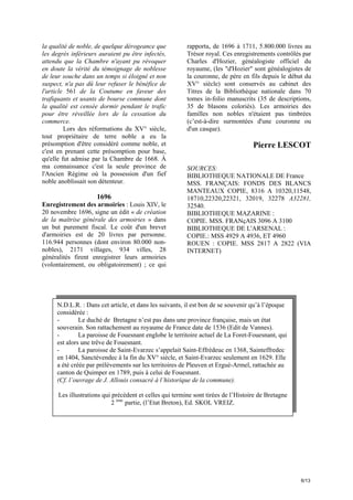 la qualité de noble, de quelque dérogeance que
les degrés inférieurs auraient pu être infectés,
attendu que la Chambre n'ayant pu révoquer
en doute la vérité du témoignage de noblesse
de leur souche dans un temps si éloigné et non
suspect, n'a pas dû leur refuser le bénéfice de
l'article 561 de la Coutume en faveur des
trafiquants et usants de bourse commune dont
la qualité est censée dormir pendant le trafic
pour être réveillée lors de la cessation du
commerce.
Lors des réformations du XV° siècle,
tout propriétaire de terre noble a eu la
présomption d'être considéré comme noble, et
c'est en prenant cette présomption pour base,
qu'elle fut admise par la Chambre de 1668. À
ma connaissance c'est la seule province de
l'Ancien Régime où la possession d'un fief
noble anoblissait son détenteur.

1696
Enregistrement des armoiries : Louis XIV, le
20 novembre 1696, signe un édit « de création
de la maîtrise générale des armoiries » dans
un but purement fiscal. Le coût d'un brevet
d'armoiries est de 20 livres par personne.
116.944 personnes (dont environ 80.000 nonnobles), 2171 villages, 934 villes, 28
généralités firent enregistrer leurs armoiries
(volontairement, ou obligatoirement) ; ce qui

rapporta, de 1696 à 1711, 5.800.000 livres au
Trésor royal. Ces enregistrements contrôlés par
Charles d'Hozier, généalogiste officiel du
royaume, (les "d'Hozier" sont généalogistes de
la couronne, de père en fils depuis le début du
XV° siècle) sont conservés au cabinet des
Titres de la Bibliothèque nationale dans 70
tomes in-folio manuscrits (35 de descriptions,
35 de blasons coloriés). Les armoiries des
familles non nobles n'étaient pas timbrées
(c’est-à-dire surmontées d'une couronne ou
d'un casque).

Pierre LESCOT
SOURCES:
BIBLIOTHEQUE NATIONALE DE France
MSS. FRANÇAIS: FONDS DES BLANCS
MANTEAUX COPIE, 8316 A 10320,11548,
18710,22320,22321, 32019, 32278 A32281,
32540.
BIBLIOTHEQUE MAZARINE :
COPIE. MSS. FRANçAIS 3096 A 3100
BIBLIOTHEQUE DE L'ARSENAL :
COPIE.: MSS 4929 A 4936, ET 4960
ROUEN : COPIE. MSS 2817 A 2822 (VIA
INTERNET)

N.D.L.R. : Dans cet article, et dans les suivants, il est bon de se souvenir qu’à l’époque
considérée :
Le duché de Bretagne n’est pas dans une province française, mais un état
souverain. Son rattachement au royaume de France date de 1536 (Edit de Vannes).
La paroisse de Fouesnant englobe le territoire actuel de La Foret-Fouesnant, qui
est alors une trêve de Fouesnant.
La paroisse de Saint-Evarzec s’appelait Saint-Effrédeuc en 1368, Sainteffredec
en 1404, Sanctévendec à la fin du XV° siècle, et Saint-Evarzec seulement en 1629. Elle
a été créée par prélèvements sur les territoires de Pleuven et Ergué-Armel, rattachée au
canton de Quimper en 1789, puis à celui de Fouesnant.
(Cf. l’ouvrage de J. Allouis consacré à l’historique de la commune).
Les illustrations qui précèdent et celles qui termine sont tirées de l’Histoire de Bretagne
2 ème partie, (l’Etat Breton), Ed. SKOL VREIZ.

6/13

 