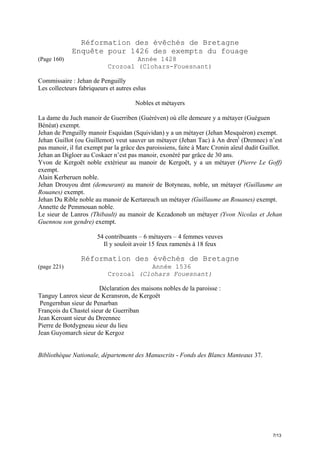 Réformation des évêchés de Bretagne
Enquête pour 1426 des exempts du fouage
(Page 160)

Année 1428
Crozoal (Clohars-Fouesnant)

Commissaire : Jehan de Penguilly
Les collecteurs fabriqueurs et autres eslus
Nobles et métayers
La dame du Juch manoir de Guerriben (Guéréven) où elle demeure y a métayer (Guéguen
Bénéat) exempt.
Jehan de Penguilly manoir Esquidan (Squividan) y a un métayer (Jehan Mesquéron) exempt.
Jehan Guillot (ou Guillemot) veut sauver un métayer (Jehan Tac) à An drent (Drennec) n’est
pas manoir, il fut exempt par la grâce des paroissiens, faite à Marc Cronin aïeul dudit Guillot.
Jehan an Digloer au Coskaer n’est pas manoir, exonéré par grâce de 30 ans.
Yvon de Kergoët noble extérieur au manoir de Kergoët, y a un métayer (Pierre Le Goff)
exempt.
Alain Kerberuen noble.
Jehan Drouyou dmt (demeurant) au manoir de Botyneau, noble, un métayer (Guillaume an
Rouanes) exempt.
Jehan Du Rible noble au manoir de Kertareuch un métayer (Guillaume an Rouanes) exempt.
Annette de Pemmouan noble.
Le sieur de Lanros (Thibault) au manoir de Kezadonob un métayer (Yvon Nicolas et Jehan
Guennou son gendre) exempt.
54 contribuants – 6 métayers – 4 femmes veuves
Il y souloit avoir 15 feux ramenés à 18 feux

Réformation des évêchés de Bretagne
(page 221)

Année 1536
Crozoal (Clohars Fouesnant)

Déclaration des maisons nobles de la paroisse :
Tanguy Lanrox sieur de Keransron, de Kergoët
Pengernban sieur de Penarban
François du Chastel sieur de Guerriban
Jean Keroant sieur du Dreennec
Pierre de Botdygneau sieur du lieu
Jean Guyomarch sieur de Kergoz

Bibliothèque Nationale, département des Manuscrits - Fonds des Blancs Manteaux 37.

7/13

 