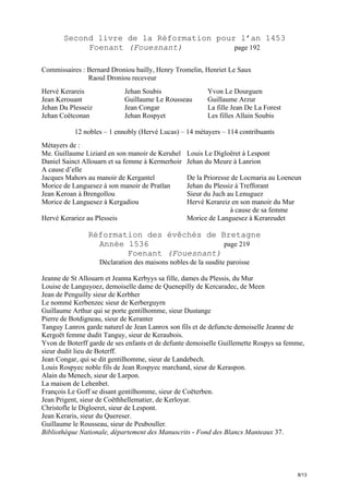 Second livre de la Réformation pour l’an 1453
Foenant (Fouesnant)
page 192
Commissaires : Bernard Droniou bailly, Henry Tromelin, Henriet Le Saux
Raoul Droniou receveur
Hervé Kerareis
Jean Kerouant
Jehan Du Plesseiz
Jehan Coëtconan

Jehan Soubis
Guillaume Le Rousseau
Jean Congar
Jehan Rospyet

Yvon Le Dourguen
Guillaume Arzur
La fille Jean De La Forest
Les filles Allain Soubis

12 nobles – 1 ennobly (Hervé Lucas) – 14 métayers – 114 contribuants
Métayers de :
Me. Guillaume Liziard en son manoir de Keruhel
Daniel Sainct Allouarn et sa femme à Kermerhoir
A cause d’elle
Jacques Mahors au manoir de Kergantel
Morice de Languesez à son manoir de Pratlan
Jean Keroan à Brengollou
Morice de Languesez à Kergadiou
Hervé Kerariez au Plesseis

Louis Le Digloëret à Lespont
Jehan du Meure à Lanrion
De la Prioresse de Locmaria au Loeneun
Jehan du Plessiz à Trefforant
Sieur du Juch au Lenuguez
Hervé Kerareiz en son manoir du Mur
à cause de sa femme
Morice de Languesez à Kerareudet

Réformation des évêchés de Bretagne
Année 1536
page 219
Foenant (Fouesnant)
Déclaration des maisons nobles de la susdite paroisse
Jeanne de St Allouarn et Jeanna Kerbyys sa fille, dames du Plessis, du Mur
Louise de Languyoez, demoiselle dame de Quenepilly de Kercaradec, de Meen
Jean de Penguilly sieur de Kerbher
Le nommé Kerbenzec sieur de Kerberguyrn
Guillaume Arthur qui se porte gentilhomme, sieur Dustange
Pierre de Botdigneau, sieur de Keranter
Tanguy Lanrox garde naturel de Jean Lanrox son fils et de defuncte demoiselle Jeanne de
Kergoët femme dudit Tanguy, sieur de Keraubois.
Yvon de Boterff garde de ses enfants et de defunte demoiselle Guillemette Rospys sa femme,
sieur dudit lieu de Boterff.
Jean Congar, qui se dit gentilhomme, sieur de Landebech.
Louis Rospyec noble fils de Jean Rospyec marchand, sieur de Keraspon.
Alain du Menech, sieur de Larpon.
La maison de Lehenbet.
François Le Goff se disant gentilhomme, sieur de Coëterben.
Jean Prigent, sieur de Coëthhellematier, de Kerloyar.
Christofle le Digloeret, sieur de Lespont.
Jean Keraris, sieur du Quereser.
Guillaume le Rousseau, sieur de Peubouller.
Bibliothèque Nationale, département des Manuscrits - Fond des Blancs Manteaux 37.

8/13

 