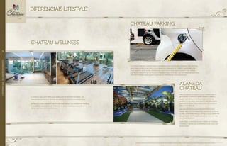 o CHATEAU parking GARANTE MAIS COMODIDADE AOS MORADORES. O espaço tem pintura
COM RESINA ACRÍLICA no pisO, 3 OU 4 vagas de garagem E 01 TOMADA GREEN FUEL POR
APARTAMENTO. ESTE ÚLTIMO DIFERENCIAL É UM ponto para abastecimento de carros
elétricos, GARANTIA DE UM PROJETO PENSADO PARA O FUTURO, QUE vai permanecer atual
por muito tempo. mais valor e liquidez do patrimônio DOS MORADORES.
CHATEAU PARKING
uma charmosa alameda liga as torres parc e
boulevard. o projeto desse passeio coberto,
ainda contempla a interligação entre os
ambientes de lazer, calçamento diferenciado,
espelhos d`água com iluminação led e amplas
áreas COM jardinS.
essa excelente solução arquitetônica só é
viável graças à considerável distância entre as
torres. Afastadas uma da outra, O QUE garantem
privacidade, ventilação e iluminaçaão natural
nos apartamentos.
além disso, a disposição das torres no terreno
confere o mínimo de interferência na vista dos
moradoreS.
o chateau WELLNESS privilegia quem quer se manter em forma, UM
VERDADEIRO estímulo à prática de exercícios DENTRO DO RESIDENCIAL.
entregue completamente decorado e equipado com aparelhos premium,
a academia é INTEGRADa AO AMBIENTE DE MUSCULAÇÃO/ALONGAMENTO, E
ainda tem uma VISTA PRIVILEGIADA.
CHATEAU WELLNESS
Foto ilustrativa. Perspectivas artísticas da alameda, do fitness e do ambiente para yoga, pilate e alongamento. Imagens ilustrativas. Os itens de mobília, decoração e acabamento serão entregues conforme o memorial descritivo.
A locação de elementos estruturais pode variar de acordo com exigências técnicas. A vegetação será entregue conforme o projeto de paisagismo. As espécies poderão apresentar variação de porte e floração.
alameda
Chateau
DIFERENCIAIS LIFESTYLE*
//DIFERENCIAISDOEMPREENDIMENTO62
 