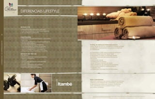 o morador só paga por aquilo que usar.
um sistema que atende diferentes necessidades
e não encarece o condomínio.
CONCIERGERIE
O Concierge é um assistente pessoal com diversas
atribuições:
•	Recepção de visitantes e acompanhamentos de
prestadores de serviço;
•	Solicitações de serviços, recebendo
e encaminhando as “ordens de serviços”
a prestadores internos ou externos;
•	Suporte administrativo e atendimento
diferenciado aos condôminos e visitantes.
SERVIÇOS PAY-PER-USE
•	Pet service;
•	Posto de coleta de costura e lavanderia;
•	Terapias e massagens;
•	Gourmet;
•	Suporte para decoração e organizaçÃo
das unidades;
•	Limpeza e arrumação das unidades;
•	Personal trainer e esportes;
•	Manutenção e pequenos reparos.
SERVIÇOS
Portal de serviços personalizadoS
Portal online em que os condôminos poderão acessar
informações condominiais e solicitação de serviços
de comodidade.
Os condôminos terão ainda a opção de instalar o
aplicativo itambé mob que trará todas
as facilidades do portal de serviços tambÉm
via iphone e ipad proporcionando interação
e facilidade.
•	Solicitações online;
•	Autorizações de acessos;
•	Dicas, notícias e previsão do tempo;
•	Rede conveniada de fornecedores da região;
•	Mapa de localização do empreendimento;
•	Telefones Úteis;
•	Informações e documentos do condomínio.
Imagens ilustrativas.*Todos os diferenciais serão entregues conforme memorial descritivo. **A administração do condomínio está regulamentada de acordo com a sua convenção. Os serviços pay-per-
use e a rede conveniada deverão ser contratados pelo condomínio.
rede conveniada
Produtos e serviços com ofertas e descontos especiais
oferecidos por empresas pré-cadastradas com oferta
de benefícios exclusivoS aos usuários. Os serviços
estão disponíveis junto À administração** local
e/ou portal de serviço.
Imagens ilustrativas. *Todos os diferenciais serão entregues conforme memorial descritivo.
DIFERENCIAIS LIFESTYLE*
//DIFERENCIAISDOEMPREENDIMENTO68
 