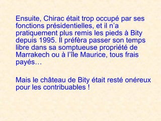 Ensuite, Chirac était trop occupé par ses
fonctions présidentielles, et il n’a
pratiquement plus remis les pieds à Bity
depuis 1995. Il préfèra passer son temps
libre dans sa somptueuse propriété de
Marrakech ou à l’île Maurice, tous frais
payés…
Mais le château de Bity était resté onéreux
pour les contribuables !
 