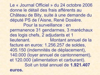 Le « Journal Officiel » du 24 octobre 2006
donne le détail des frais afférents au
Château de Bity, suite à une demande du
député PS de l’Aisne, René Dosière.
Pour la surveillance : en
permanence 31 gendarmes, 3 maréchaux
des logis chefs, 2 adjudants et 1
lieutenant. Montant annuel de la
facture en euros: 1.256.257 de soldes,
405.150 (indemnités de déplacement),
140.000 (loyer annuel de cantonnement),
et 120.000 (alimentation et carburant).
Soit un total annuel de 1.921.407
euros.
 