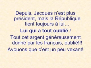 Depuis, Jacques n’est plus
président, mais la République
tient toujours à lui…
Lui qui a tout oublié !
Tout cet argent généreusement
donné par les français, oublié!!!
Avouons que c’est un peu vexant!
 