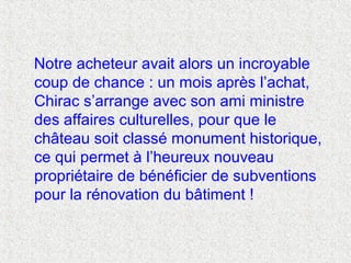 Notre acheteur avait alors un incroyable
coup de chance : un mois après l’achat,
Chirac s’arrange avec son ami ministre
des affaires culturelles, pour que le
château soit classé monument historique,
ce qui permet à l’heureux nouveau
propriétaire de bénéficier de subventions
pour la rénovation du bâtiment !
 