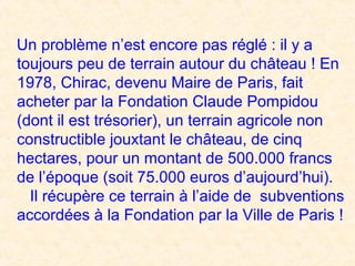 Un problème n’est encore pas réglé : il y a
toujours peu de terrain autour du château ! En
1978, Chirac, devenu Maire de Paris, fait
acheter par la Fondation Claude Pompidou
(dont il est trésorier), un terrain agricole non
constructible jouxtant le château, de cinq
hectares, pour un montant de 500.000 francs
de l’époque (soit 75.000 euros d’aujourd’hui).
Il récupère ce terrain à l’aide de subventions
accordées à la Fondation par la Ville de Paris !
 