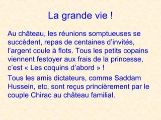 La grande vie !
Au château, les réunions somptueuses se
succèdent, repas de centaines d’invités,
l’argent coule à flots. Tous les petits copains
viennent festoyer aux frais de la princesse,
c’est « Les coquins d’abord » !
Tous les amis dictateurs, comme Saddam
Hussein, etc, sont reçus princièrement par le
couple Chirac au château familial.
 