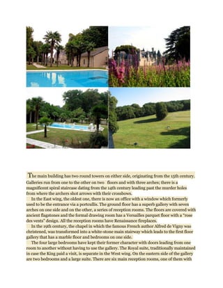 The main building has two round towers on either side, originating from the 15th century.
Galleries run from one to the other on two floors and with three arches; there is a
magnificent spiral staircase dating from the 14th century leading past the murder holes
from where the archers shot arrows with their crossbows.
   In the East wing, the oldest one, there is now an office with a window which formerly
used to be the entrance via a portcullis. The ground floor has a superb gallery with seven
arches on one side and on the other, a series of reception rooms. The floors are covered with
ancient flagstones and the formal drawing room has a Versailles parquet floor with a “rose
des vents” design. All the reception rooms have Renaissance fireplaces.
   In the 19th century, the chapel in which the famous French author Alfred de Vigny was
christened, was transformed into a white-stone main stairway which leads to the first floor
gallery that has a marble floor and bedrooms on one side.
   The four large bedrooms have kept their former character with doors leading from one
room to another without having to use the gallery. The Royal suite, traditionally maintained
in case the King paid a visit, is separate in the West wing. On the eastern side of the gallery
are two bedrooms and a large suite. There are six main reception rooms, one of them with
 