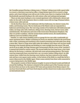 the Versailles parquet flooring, a dining room, a “Chinese” sitting room (with a guest toilet
in a tower), a television room and an office. A large kitchen (part of it in a tower), a large
pantry, and a hunt (sitting) room with an exit. In this room, there is a trapdoor in the floor
(hydraulically operated) leading to the 12th century cellar and underground passages.
    There are also stairs leading to a two-roomed apartment with a kitchenette, shower and
toilet, for the staff. In the basement, there is a boiler-room with two huge Wissman boilers,
a linen-room, toilet and exit.
    On the first floor there are five bedrooms with four bathrooms, two shower-rooms, five
toilets, and dressing-rooms. The two bedrooms of the Master suite are separated by a
bathroom and dressing-room. The west wing consists of two bedrooms with bathrooms and
toilets, one large suite with a bedroom, sitting-room, dressing-room, shower-room, toilet
and kitchenette. The bedrooms and some of the towers have Renaissance fireplaces. The
attic is in perfect condition, with the ancient frame and the towers, the machicolations,
walkways and even facilities of the period!
   Outside, is a 19th century building used as a garage for two cars with a comfortable 45-
metre apartment above. Stables containing two boxes are attached, behind is the pool-house
with a toilet, swimming-pool machinery and a heated swimming-pool with palm-trees along
a stone alley. There is a large stone table under the mulberry trees where one can have meals
listening to the fountain playing and drinking icy water straight from the source! The park
can be lit up at night; the huge entrance gate (surmounted with the crown of the “marquis”)
is opened and closed by remote control. The second stable has four large boxes, a hot-water
shower for the horses, a solarium, old-style tack-room and grooming quarters. The tennis-
court has temporarily been converted into a 40 x 20 metre outdoor riding school. An 18th
century farm, visible from the drawing-room windows, has been restored on the outside
only and has a 200 square-metre surface. At the bottom of the fields is a small lake fed by a
source (discovered in the Middle Ages). Water comes entirely from three wells connected to
a source dating back to the Middle Ages.
    The property consists of thirty hectares (roughly 70 acres) of cleared woods and fields all
around the buildings. The chateau is situated in the southern part of the Touraine area 250
km from Paris one hour on the express TGV train and 55 minutes from Roissy airport. It is
one hour from both Paris and Tours Nord airports and the closest town is 5km away and has
an international school.
 