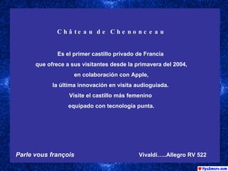 Château de Chenonceau Es el primer castillo privado de Francia  que ofrece a sus visitantes desde la primavera del 2004, en colaboración con Apple,  la última innovación en visita audioguiada.  Visite el castillo más femenino  equipado con tecnología punta. Parle vous françois   Vivaldi…..Allegro RV 522   