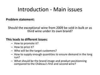 Introduction - Main issues
Problem statement:
Should the exceptional wine from 2009 be sold in bulk or as
third wine under its own brand?
This leads to different issues:
– How to promote it?
– How to price it?
– Who will be the target customers?
– How to supply enough quantities to ensure demand in the long
run?
– What should be the brand image and product positionning
compared to the Château’s first and second wine?
 