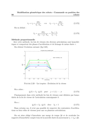 90 
Modélisation géométrique des robots - Commande en position des 
robots 
tf = τj + |Dj | 
λj · kvj 
=⇒ tf − τj = |Dj | 
λj · kvj 
(2.172) 
On en déduit : 
λj = |Dj | 
(tf − τj) · kvj 
= 
tfj − τj 
tf − τj 
(2.173) 
Méthode proportionnelle 
Avec cette méthode, les lois de vitesses des diverses articulations sont homothé-tiques 
et comportent des phases d’accélération et de freinage de même durée τ . 
On obtient l’évolution suivante (fig 2.20). 
j=k 
j=n 
0 0.2 0.4 0.6 0.8 1 1.2 1.4 1.6 1.8 2 
2 
1.5 
1 
0.5 
0 
−0.5 
−1 
Evolution de la variable dq/dt 
t (secondes) 
dq/dt 
j=1 
j=2 
dq/dt = lambdaj . kvk 
tau tf−tau tf 
t 
Figure 2.20 – Loi trapèze : Evolution de la vitesse 
. 
On a alors : 
q˙j(t) = λj · q˙k(t) pour j = 1, 2, · · · , n (2.174) 
Classiquement dans cette méthode les lois de vitesses sont déduites par homo-thétie 
de la loi de vitesse de l’articulation contraignante k. 
On a : 
q˙k(t) = λk · q˙k(t) donc λk = 1 (2.175) 
Dans certains cas, il n’est pas possible de respecter des contraintes d’accéléra-tions 
ou bien celles de vitesses pour une ou plusieurs articulations. 
On est alors obligé d’introduire une marge de temps t et de recalculer les 
rapports d’homothétie compte tenu de la nouvelle durée du mouvement tf = tfk+t. 
 