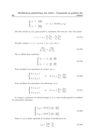92 
Modélisation géométrique des robots - Commande en position des 
robots 
 
 
τ1 = 1·kv1 
1·ka1 
τ2 = 2·kv2 
2·ka2 
et tf = MAX[tf1, tf2] 
On doit calculer λj et νj pour rendre tf minimum. On veut un τ fixe. On a donc : 
τ = τ1 = τ2 = 
λ1 · kv1 
ν1 · ka1 
= 
λ2 · kv2 
ν2 · ka2 
(2.177) 
De plus, comme τ = τ1 = τ2 et tf = tf1 = tf2, on a : 
|D1| 
λ1 · kv1 
= |D2| 
λ2 · kv2 
(2.178) 
On en déduit deux relations : 
 
 
kv2 · |D2| 
λ2 = λ1 · kv1 
|D1| 
ka2 · |D2| 
ν2 = ν1 · ka1 
|D1| 
(2.179) 
Pour satisfaire les contraintes de vitesse, on a : 
 
 
0 ≤ λ1 ≤ 1 
0 ≤ λ2 ≤ 1 ⇒ 0 ≤ λ1 ≤ 
kv2 
kv1 · |D1| 
|D2| 
(2.180) 
Pour satisfaire les contraintes d’accélération, on a : 
 
 
0 ≤ ν1 ≤ 1 
0 ≤ ν2 ≤ 1 ⇒ 0 ≤ ν1 ≤ 
ka2 
ka1 · |D1| 
|D2| 
(2.181) 
Le temps tf minimum est obtenu lorsque λ1 et ν1 sont les plus grands et satisfont 
les contraintes suivantes : 
 
 
λ1opt = MIN 
h 
1, kv2 
kv1 · |D1| 
|D2| 
i 
ν1opt = MIN 
h 
1, ka2 
ka1 · |D1| 
|D2| 
i (2.182) 
Dans ce cas la durée optimale de la phase d’accélération est : 
τopt = 
λ1opt 
ν1opt · 
kv1 
ka1 
(2.183) 
 