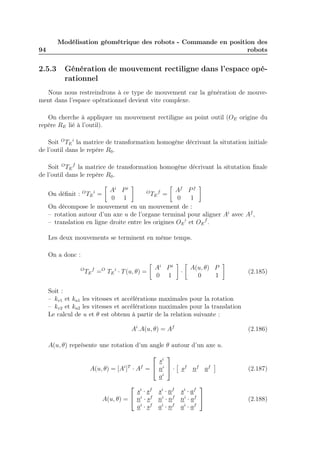 94 
Modélisation géométrique des robots - Commande en position des 
robots 
2.5.3 Génération de mouvement rectiligne dans l’espace opé-rationnel 
Nous nous restreindrons à ce type de mouvement car la génération de mouve-ment 
dans l’espace opérationnel devient vite complexe. 
On cherche à appliquer un mouvement rectiligne au point outil (OE origine du 
repère RE lié à l’outil). 
Soit OTE 
i la matrice de transformation homogène décrivant la situtation initiale 
de l’outil dans le repère R0. 
Soit OTE 
f la matrice de transformation homogène décrivant la situtation finale 
de l’outil dans le repère R0. 
On définit : OTE 
i = 
 
Ai Pi 
0 1 
 
OTE 
f = 
 
Af Pf 
0 1 
 
On décompose le mouvement en un mouvement de : 
– rotation autour d’un axe u de l’organe terminal pour aligner Ai avec Af , 
– translation en ligne droite entre les origines OE 
i et OE 
f . 
Les deux mouvements se terminent en même temps. 
On a donc : 
OTE 
f =O TE 
i · T(u, θ) = 
 
Ai Pi 
0 1 
 
· 
 
A(u, θ) P 
0 1 
 
(2.185) 
Soit : 
– kv1 et ka1 les vitesses et accélérations maximales pour la rotation 
– kv2 et ka2 les vitesses et accélérations maximales pour la translation 
Le calcul de u et θ est obtenu à partir de la relation suivante : 
Ai.A(u, θ) = Af (2.186) 
A(u, θ) représente une rotation d’un angle θ autour d’un axe u. 
A(u, θ) = [Ai]T · Af = 
 
 
si 
ni 
ai 
 
 · 
 
sf nf af 
 
(2.187) 
A(u, θ) = 
 
 
si · sf si · nf si · af 
ni · sf ni · nf ni · af 
ai · sf ai · nf ai · af 
 
 (2.188) 
 