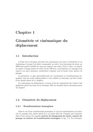 Chapitre 1 
Géométrie et cinématique du 
déplacement 
1.1 Introduction 
L’étude de la robotique nécessite des connaissances de base en Géométrie et en 
cinématique. Lorsque l’on désire commander un robot, il est nécessaire de situer ses 
différentes parties mobiles les unes par rapport aux autres. Pour ce faire, on associe 
un repère à chaque partie du robot (socle, effecteur, articulations). Le passage d’un 
repère à un autre (position, orientation) s’exprime sous la forme d’une matrice de 
passage. 
La géométrie, et plus particulièrement les coordonnées et transformations ho-mogènes 
sont des outils indispensables et très utilisés en robotique, qui font l’objet 
d’une grande partie de ce chapitre. 
La cinématique du déplacement, à travers la loi de composition des vitesses, fait 
également partie des bases de la robotique. Elle est abordée dans la deuxième partie 
du chapitre 
1.2 Géométrie du déplacement 
1.2.1 Transformations homogènes 
Dans le cas d’une transformation homogène, le type de représentation est matri-ciel. 
Le passage d’un repère initial Ri à un repère final Rf s’exprime par l’intermé-diaire 
d’une matrice M, appelée matrice de changement de repère, matrice de 
passage ou matrice de transformation homogène (cf fig. 1.1). En robotique, 
 