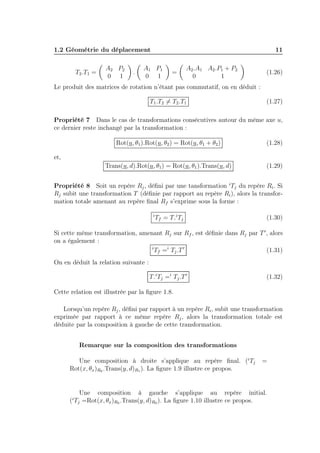 1.2 Géométrie du déplacement 11 
T2.T1 = 
 
A2 P2 
0 1 
 
. 
 
A1 P1 
0 1 
 
= 
 
A2.A1 A2.P1 + P2 
0 1 
 
(1.26) 
Le produit des matrices de rotation n’étant pas commutatif, on en déduit : 
T1.T26= T2.T1 (1.27) 
Propriété 7 Dans le cas de transformations consécutives autour du même axe u, 
ce dernier reste inchangé par la transformation : 
Rot(u, θ1).Rot(u, θ2) = Rot(u, θ1 + θ2) (1.28) 
et, 
Trans(u, d).Rot(u, θ1) = Rot(u, θ1).Trans(u, d) (1.29) 
Propriété 8 Soit un repère Rj , défini par une tansformation iTj du repère Ri. Si 
Rj subit une transformation T (définie par rapport au repère Ri), alors la transfor-mation 
totale amenant au repère final Rf s’exprime sous la forme : 
iTf = T.iTj (1.30) 
Si cette même transformation, amenant Rj sur Rf , est définie dans Rj par T′, alors 
on a également : 
iTf =i Tj .T′ (1.31) 
On en déduit la relation suivante : 
T.iTj =i Tj .T′ (1.32) 
Cette relation est illustrée par la figure 1.8. 
Lorsqu’un repère Rj , défini par rapport à un repère Ri, subit une transformation 
exprimée par rapport à ce même repère Rj , alors la transformation totale est 
déduite par la composition à gauche de cette transformation. 
Remarque sur la composition des transformations 
Une composition à droite s’applique au repère final. (iTj = 
Rot(x, θx)R0 .Trans(y, d)R1). La figure 1.9 illustre ce propos. 
Une composition à gauche s’applique au repère initial. 
(iTj =Rot(x, θx)R0 .Trans(y, d)R0). La figure 1.10 illustre ce propos. 
 