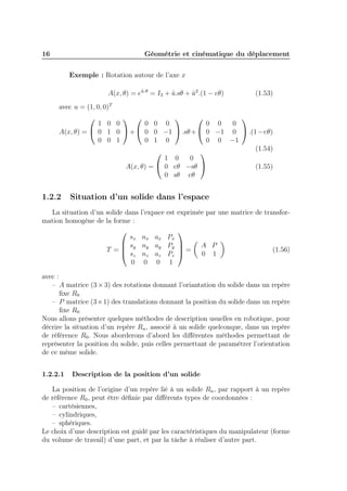 16 Géométrie et cinématique du déplacement 
Exemple : Rotation autour de l’axe x 
A(x, θ) = eˆu. = I3 + ˆu.sθ + ˆu2.(1 − cθ) (1.53) 
avec u = (1, 0, 0)T 
A(x, θ) = 
 
 
1 0 0 
0 1 0 
0 0 1 
 
+ 
 
 
0 0 0 
0 0 −1 
0 1 0 
 
.sθ+ 
 
 
0 0 0 
0 −1 0 
0 0 −1 
 
.(1−cθ) 
(1.54) 
A(x, θ) = 
 
 
1 0 0 
0 cθ −sθ 
0 sθ cθ 
 
 (1.55) 
1.2.2 Situation d’un solide dans l’espace 
La situation d’un solide dans l’expace est exprimée par une matrice de transfor-mation 
homogène de la forme : 
T = 
 
 
sx nx ax Px 
sy ny ay Py 
sz nz az Pz 
0 0 0 1 
 
 
= 
 
A P 
0 1 
 
(1.56) 
avec : 
– A matrice (3×3) des rotations donnant l’oriantation du solide dans un repère 
fixe R0 
– P matrice (3×1) des translations donnant la position du solide dans un repère 
fixe R0 
Nous allons présenter quelques méthodes de description usuelles en robotique, pour 
décrire la situation d’un repère Rn, associé à un solide quelconque, dans un repère 
de référence R0. Nous aborderons d’abord les différentes méthodes permettant de 
représenter la position du solide, puis celles permettant de paramétrer l’orientation 
de ce même solide. 
1.2.2.1 Description de la position d’un solide 
La position de l’origine d’un repère lié à un solide Rn, par rapport à un repère 
de référence R0, peut être définie par différents types de coordonnées : 
– cartésiennes, 
– cylindriques, 
– sphériques. 
Le choix d’une description est guidé par les caractéristiques du manipulateur (forme 
du volume de travail) d’une part, et par la tâche à réaliser d’autre part. 
 