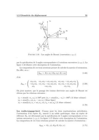 1.2 Géométrie du déplacement 21 
y0 
x0 
z0 
φ2 
zn yn 
R0 
xn 
Rn 
y1 
x1 
z1 
y2 
x2 
z2 
φ1 
φ1 
φ1 φ2 
φ2 
φ3 
φ3 
φ3 
Figure 1.16 – Les angles de Bryant (convention x, y, z) 
. 
par la spécification de 3 angles correspondants à 3 rotations successives (x, y, z). La 
figure 1.16 illustre cette description de l’orientation. 
La composition de ces trois notations permet de calculer la matrice d’orientation. 
En effet, on a : 
ABry = A(x, φ1).A(y, φ2).A(z, φ3) (1.68) 
d’où 
ABry = 
 
 
cφ2.cφ3 cφ1.sφ3 + sφ1.sφ2.cφ3 sφ1.sφ3 − cφ1.sφ2.cφ3 
−cφ2.sφ3 cφ1.cφ3 − sφ1.sφ2.sφ3 sφ1.cφ3 + cφ1.sφ2.sφ3 
sφ2 −sφ1.cφ2 cφ1.cφ2 
 
 (1.69) 
On peut montrer, que le passage des cosinus directeurs aux angles de Bryant est 
obtenu par les relations suivantes : 
φ1 = atan2(−nz, az) à 1800 près (φ1 = atan2(nz,−az) + 1800) (3/4éme colonne) 
φ2 = atan2(sz, cφ1.az − sφ1.nz) (3éme ligne) 
φ3 = atan2(cφ1.nx + sφ1.ax, cφ1.ny + sφ1.ay) (3/4éme colonne) 
(1.70) 
Les roulis-tangage-lacet Comme pour les deux représentations précédentes, 
l’orientation d’un repère Rn, associé à un solide quelconque, dans un repère de 
référence R0, est déterminée par la spécification de 3 angles correspondants à 3 ro-tations 
successives (z, y, x). La figure 1.17 illustre cette description de l’orientation. 
La composition de ces trois rotations permet de calculer la matrice d’orientation : 
ARTL = A(z, φ).A(y, θ).A(x, ψ) (1.71) 
 