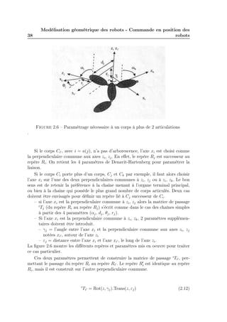 38 
Modélisation géométrique des robots - Commande en position des 
robots 
Figure 2.6 – Paramétrage nécessaire à un corps à plus de 2 articulations 
. 
Si le corps Ci′ , avec i = a(j), n’a pas d’arborescence, l’axe xi est choisi comme 
la perpendiculaire commune aux axes zi, zj . En effet, le repère Rj est successeur au 
repère Ri. On retient les 4 paramètres de Denavit-Hartenberg pour paramétrer la 
liaison. 
Si le corps Ci porte plus d’un corps, Cj et Ck par exemple, il faut alors choisir 
l’axe xi sur l’une des deux perpendiculaires communes à zi, zj ou à zi, zk. Le bon 
sens est de retenir la préférence à la chaîne menant à l’organe terminal principal, 
ou bien à la chaîne qui possède le plus grand nombre de corps articulés. Deux cas 
doivent être envisagés pour définir un repère lié à Cj successeur de Ci. 
– si l’axe xi est la perpendiculaire commune à zi, zj alors la matrice de passage 
iTj (du repère Ri au repère Rj) s’écrit comme dans le cas des chaînes simples 
à partir des 4 paramètres (αj , dj , θj , rj). 
– Si l’axe xi est la perpendiculaire commune à zi, zk, 2 paramètres supplémen-taires 
doivent être introduit. 
– γj = l’angle entre l’axe xi et la perpendiculaire commune aux axes zi, zj 
notées xi′ , autour de l’axe zi 
– εj = distance entre l’axe xi et l’axe xi′ , le long de l’axe zi. 
La figure 2.6 montre les différents repères et paramètres mis en oeuvre pour traiter 
ce cas particulier. 
Ces deux paramètres permettent de construire la matrice de passage iTi′ , per-mettant 
le passage du repère Ri au repère Ri′ . Le repère R′i 
est identique au repère 
Ri, mais il est construit sur l’autre perpendiculaire commune. 
iTi′ = Rot(z, γj).Trans(z, εj) (2.12) 
 