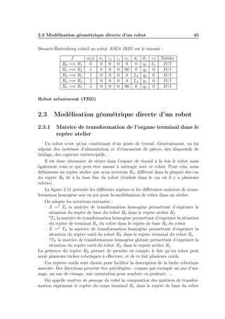2.3 Modélisation géométrique directe d’un robot 45 
Denavit-Hartenberg relatif au robot ASEA IRB5 est le suivant : 
J a(j) σj γj εj αj dj θj rj Trièdre 
R0 =⇒ R1 0 0 0 0 0 0 q1 L1 D/I 
R1 =⇒ R2 1 0 0 0 90 0 q2 0 D/I 
R2 =⇒ R3 1 0 0 0 0 L2 q3 0 D/I 
R3 =⇒ R4 2 0 0 0 0 L3 q4 0 D/I 
R4 =⇒ R5 5 0 0 0 90 0 q5 0 D/I 
Robot arborescent (TBD) 
2.3 Modélisation géométrique directe d’un robot 
2.3.1 Matrice de transformation de l’organe terminal dans le 
repère atelier 
Un robot n’est qu’un constituant d’un poste de travail. Généralement, on lui 
adjoint des systèmes d’alimentation et d’évacuation de pièces, des dispositifs de 
bridage, des capteurs extéroceptifs... 
Il est donc nécessaire de situer dans l’espace de travail à la fois le robot mais 
également tous ce qui peut être amené à intéragir avec ce robot. Pour cela, nous 
définissons un repère atelier que nous noterons Rf , différent dans la plupart des cas 
du repère R0 lié à la base fixe du robot (évident dans le cas où il y a plusieurs 
robots). 
La figure 2.11 présente les différents repères et les différentes matrices de trans-formation 
homogène mis en jeu pour la modélisation de robot dans un atelier. 
On adopte les notations suivantes : 
– Z =f T0 la matrice de transformation homogène permettant d’exprimer la 
situation du repère de base du robot R0 dans le repère atelier Rf 
– 0Tn la matrice de transformation homogène permettant d’exprimer la situation 
du repère de terminal Rn du robot dans le repère de base R0 du robot 
– E =n TE la matrice de transformation homogène permettant d’exprimer la 
situation du repère outil du robot RE dans le repère terminal du robot Rn 
– fTE la matrice de transformation homogène globale permettant d’exprimer la 
situation du repère outil du robot RE dans le repère atelier Rf 
La présence du repère RE permet de prendre en compte le fait qu’un robot peut 
avoir plusieurs tâches robotiques à effectuer, et de ce fait plusieurs outils. 
Ces repères outils sont choisis pour faciliter la description de la tâche robotique 
associée. Des directions peuvent être privilégiées : comme par exemple un axe d’usi-nage, 
un axe de vissage, une orientation pour soudure ou peinture, .... 
On appelle matrice de passage du robot la composition des matrices de transfor-mation 
exprimant le repère du corps terminal Rn dans le repère de base du robot 
 