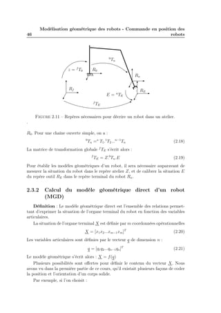 46 
Modélisation géométrique des robots - Commande en position des 
robots 
R0 
Rn 
z = fT0 
0Tn 
Rf RE 
E = nTE 
fTE 
Figure 2.11 – Repères nécessaires pour décrire un robot dans un atelier. 
. 
R0. Pour une chaîne ouverte simple, on a : 
0Tn =o T1.1T2...n−1Tn (2.18) 
La matrice de transformation globale fTE s’écrit alors : 
fTE = Z.0Tn.E (2.19) 
Pour établir les modèles géométriques d’un robot, il sera nécessaire auparavant de 
mesurer la situation du robot dans le repère atelier Z, et de calibrer la situation E 
du repère outil RE dans le repère terminal du robot Rn. 
2.3.2 Calcul du modèle géométrique direct d’un robot 
(MGD) 
Définition : Le modèle géométrique direct est l’ensemble des relations permet-tant 
d’exprimer la situation de l’organe terminal du robot en fonction des variables 
articulaires. 
La situation de l’organe terminal X est définie par m coordonnées opérationnelles 
X = [x1x2...xm−1xm]T (2.20) 
Les variables articulaires sont définies par le vecteur q de dimension n : 
q = [q1q2...qn−1qn]T (2.21) 
Le modèle géométrique s’écrit alors : X = f(q) 
Plusieurs possibilités sont offertes pour définir le contenu du vecteur X. Nous 
avons vu dans la première partie de ce cours, qu’il existait plusieurs façons de coder 
la position et l’orientation d’un corps solide. 
Par exemple, si l’on choisit : 
 