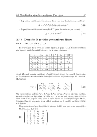 2.3 Modélisation géométrique directe d’un robot 47 
– la position cartésienne et les cosinus directeurs pour l’orientation, on obtient 
X = [PxPyPzSxSySznxnynzaxayaz]T (2.22) 
– la position cartésienne et les angles RTL pour l’orientation, on obtient 
X = [PxPyPzφθψ]T (2.23) 
2.3.3 Exemples de modèles géométriques directs 
2.3.3.1 MGD du robot AID-5 
Le synoptique de ce robot est donné figure 2.3, page 34. On rapelle le tableau 
des paramètres de Devavit-Hartenberg de ce robot ci-dessous : 
J σj αj dj θj rj Trièdre 
R0 =⇒ R1 0 0 0 q1 0 D/I 
R1 =⇒ R2 0 90 0 q2 0 D 
R2 =⇒ R3 0 0 D3 q3 0 D/I 
R3 =⇒ R4 0 90 0 q4 −RL4 D 
R4 =⇒ R5 0 −90 0 q5 0 I 
R5 =⇒ R6 0 −90 0 q6 0 I 
D3 et RL4 sont les caractéristiques géométriques du robot. On rappelle l’expression 
de la matrice de transformation homogène associée au paramètrage de Denhavit- 
Hartenberg. 
j−1Tj = 
 
 
Cθj −Sθj 0 dj 
Cαj .Sθj Cαj .Cθj −Sαj −rj .Sαj 
Sαj .Sθj Sαj .Cθj Cαj rj .Cαj 
0 0 0 1 
 
 
(2.24) 
On en déduit les matrices 0T1,1 T2,2 T3,3 T4,4 T5 et 5T6. Pour ce faire une solution 
consiste à utiliser un logiciel de calcul formel. Parmis les plus connus, nous pouvons 
citer matlab qui dispose d’une boite à outils dédiée au calcul symbolique, Maple, 
Maxima. Dans ce cour, nous avons utilisé Maxima, car il posséde une licence Libre 
d’utilisation. 
Nous avons tout d’abord modélisé le tableau de DH sous une forme matricielle : 
Modélisation du MGD : 
DH : 
 
 
0 0 0 q1 0 
0  
2 0 q2 0 
0 0 D3 q3 0 
0  
2 0 q4 −RL4 
0 − 
2 0 q5 0 
0 − 
2 0 q6 0 
 
 
 