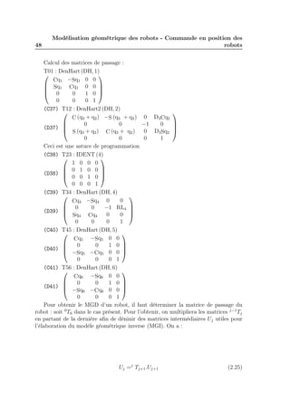 48 
Modélisation géométrique des robots - Commande en position des 
robots 
Calcul des matrices de passage : 
T01 : DenHart (DH, 1) 
 
Cq1 −Sq1 0 0 
Sq1 Cq1 0 0 
0 0 1 0 
0 0 0 1 
 
 
(C37) T12 : DenHart2 (DH, 2) 
(D37) 
 
 
C(q3 + q2) −S (q3 + q2) 0 D3Cq2 
0 0 −1 0 
S (q3 + q2) C(q3 + q2) 0 D3Sq2 
0 0 0 1 
 
 
Ceci est une astuce de programmation 
(C38) T23 : IDENT(4) 
(D38) 
 
 
1 0 0 0 
0 1 0 0 
0 0 1 0 
0 0 0 1 
 
 
(C39) T34 : DenHart (DH, 4) 
(D39) 
 
 
Cq4 −Sq4 0 0 
0 0 −1 RL4 
Sq4 Cq4 0 0 
0 0 0 1 
 
 
(C40) T45 : DenHart (DH, 5) 
(D40) 
 
 
Cq5 −Sq5 0 0 
0 0 1 0 
−Sq5 −Cq5 0 0 
0 0 0 1 
 
 
(C41) T56 : DenHart (DH, 6) 
(D41) 
 
 
Cq6 −Sq6 0 0 
0 0 1 0 
−Sq6 −Cq6 0 0 
0 0 0 1 
 
 
Pour obtenir le MGD d’un robot, il faut déterminer la matrice de passage du 
robot : soit 0T6 dans le cas présent. Pour l’obtenir, on multipliera les matrices j−1Tj 
en partant de la dernière afin de déninir des matrices intermédiaires Uj utiles pour 
l’élaboration du modèle géométrique inverse (MGI). On a : 
Uj =j Tj+1.Uj+1 (2.25) 
 