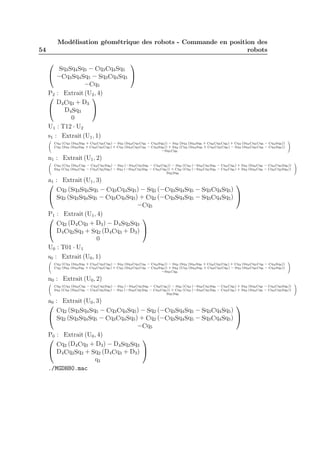 54 
Modélisation géométrique des robots - Commande en position des 
robots 
 
 
Sq3Sq4Sq5 − Cq3Cq4Sq5 
−Cq3Sq4Sq5 − Sq3Cq4Sq5 
−Cq5 
 
 
P2 : Extrait (U2, 4) 
D4Cq3 + D3 
 
D4Sq3 
0 
 
 
U1 : T12 · U2 
s1 : Extrait (U1, 1) 
0@ 
Cq2 (Cq3 (Sq4Sq6 + Cq4Cq5Cq6) − Sq3 (Sq4Cq5Cq6 − Cq4Sq6)) − Sq2 (Sq3 (Sq4Sq6 + Cq4Cq5Cq6) + Cq3 (Sq4Cq5Cq6 − Cq4Sq6)) 
Cq2 (Sq3 (Sq4Sq6 + Cq4Cq5Cq6) + Cq3 (Sq4Cq5Cq6 − Cq4Sq6)) + Sq2 (Cq3 (Sq4Sq6 + Cq4Cq5Cq6) − Sq3 (Sq4Cq5Cq6 − Cq4Sq6)) 
−Sq5Cq6 
1A 
n1 : Extrait (U1, 2) 
0@ 
Cq2 (Cq3 (Sq4Cq6 − Cq4Cq5Sq6) − Sq3 (−Sq4Cq5Sq6 − Cq4Cq6)) − Sq2 (Cq3 (−Sq4Cq5Sq6 − Cq4Cq6) + Sq3 (Sq4Cq6 − Cq4Cq5Sq6)) 
Sq2 (Cq3 (Sq4Cq6 − Cq4Cq5Sq6) − Sq3 (−Sq4Cq5Sq6 − Cq4Cq6)) + Cq2 (Cq3 (−Sq4Cq5Sq6 − Cq4Cq6) + Sq3 (Sq4Cq6 − Cq4Cq5Sq6)) 
Sq5Sq6 
1A 
a1 : Extrait (U1, 3) 
 
Cq2 (Sq3Sq4Sq5 − Cq3Cq4Sq5) − Sq2 (−Cq3Sq4Sq5 − Sq3Cq4Sq5) 
Sq2 (Sq3Sq4Sq5 − Cq3Cq4Sq5) + Cq2 (−Cq3Sq4Sq5 − Sq3Cq4Sq5) 
−Cq5 
 
 
P1 : Extrait (U1, 4) 
 
Cq2 (D4Cq3 + D3) − D4Sq2Sq3 
D4Cq2Sq3 + Sq2 (D4Cq3 + D3) 
0 
 
 
U0 : T01 · U1 
s0 : Extrait (U0, 1) 
0@ 
Cq2 (Cq3 (Sq4Sq6 + Cq4Cq5Cq6) − Sq3 (Sq4Cq5Cq6 − Cq4Sq6)) − Sq2 (Sq3 (Sq4Sq6 + Cq4Cq5Cq6) + Cq3 (Sq4Cq5Cq6 − Cq4Sq6)) 
Cq2 (Sq3 (Sq4Sq6 + Cq4Cq5Cq6) + Cq3 (Sq4Cq5Cq6 − Cq4Sq6)) + Sq2 (Cq3 (Sq4Sq6 + Cq4Cq5Cq6) − Sq3 (Sq4Cq5Cq6 − Cq4Sq6)) 
−Sq5Cq6 
1A 
n0 : Extrait (U0, 2) 
0@ 
Cq2 (Cq3 (Sq4Cq6 − Cq4Cq5Sq6) − Sq3 (−Sq4Cq5Sq6 − Cq4Cq6)) − Sq2 (Cq3 (−Sq4Cq5Sq6 − Cq4Cq6) + Sq3 (Sq4Cq6 − Cq4Cq5Sq6)) 
Sq2 (Cq3 (Sq4Cq6 − Cq4Cq5Sq6) − Sq3 (−Sq4Cq5Sq6 − Cq4Cq6)) + Cq2 (Cq3 (−Sq4Cq5Sq6 − Cq4Cq6) + Sq3 (Sq4Cq6 − Cq4Cq5Sq6)) 
Sq5Sq6 
1A 
a0 : Extrait (U0, 3) 
 
Cq2 (Sq3Sq4Sq5 − Cq3Cq4Sq5) − Sq2 (−Cq3Sq4Sq5 − Sq3Cq4Sq5) 
Sq2 (Sq3Sq4Sq5 − Cq3Cq4Sq5) + Cq2 (−Cq3Sq4Sq5 − Sq3Cq4Sq5) 
−Cq5 
 
 
P0 : Extrait (U0, 4)  
 
Cq2 (D4Cq3 + D3) − D4Sq2Sq3 
D4Cq2Sq3 + Sq2 (D4Cq3 + D3) 
q1 
 
 
./MGDH80.mac 
 