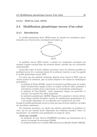 2.4 Modélisation géométrique inverse d’un robot 55 
2.3.3.3 MGD du robot AFMA 
2.4 Modélisation géométrique inverse d’un robot 
2.4.1 Introduction 
Le modèle géométrique direct MGD permet de calculer les coordonnées opéra-tionnelles 
X en fonction des coordonnées articulaires q : 
MGI 
X q 
MGD 
Le problème inverse MGI consiste à calculer les coordonnées articulaires qui 
amènent l’organe terminal dans une situation désirée, spécifiée par ses coordonnées 
opérationnelles. 
Lorsqu’elle existe, la forme explicite qui donne toutes les solutions possibles au 
problème inverse (il y a rarement unicité de la solution) constitue ce que l’on appelle 
le modèle géométrique inverse MGI. 
Il n’existe pas une méthode analytique générale pour trouver le MGI, mais un 
certain nombre de méthodes, plus ou moins adaptées à des classes de cinématiques 
particulières : 
– la méthode de Pieper [Pie68] : permet de résoudre le problème pour un nombre 
limité d’architectures simples (robots à 6 degrés de liberté (ddl), possédant 3 
articulations rotoïdes d’axes concourants ou 3 articulations prismatiques). 
– la méthode de Paul [Pau81] : traite séparément chaque cas particulier et 
convient à la majorité des robots industriels 
– les méthodes géométriques ([LZ83], Elgazzar 85) consistent à trouver directe-ment 
chaque variable articulaire à partir de considérations géométriques. Il y 
a une grande dépendance de ces méthodes avec l’architecture du robot. 
Lorsque le modèle géométrique inverse n’existe pas (pas de forme explicite), on utilise 
des procédures numériques. 
Par itérations successives, on calcule une solution particulière au problème in-verse, 
qui est une solution locale (dépendant des conditions initiales). Outre cet 
inconvénient, ces méthodes sont pénalisantes en temps de calcul. 
citons par exemple : 
– les méthodes de type Newton RAPHSON procédant par linéarisation de la 
matrice de passage du mécanisme [Pie68]. 
– les méthodes basées sur le modèle différentiel inverse ([Fou80, Ren80, GBF85]). 
 